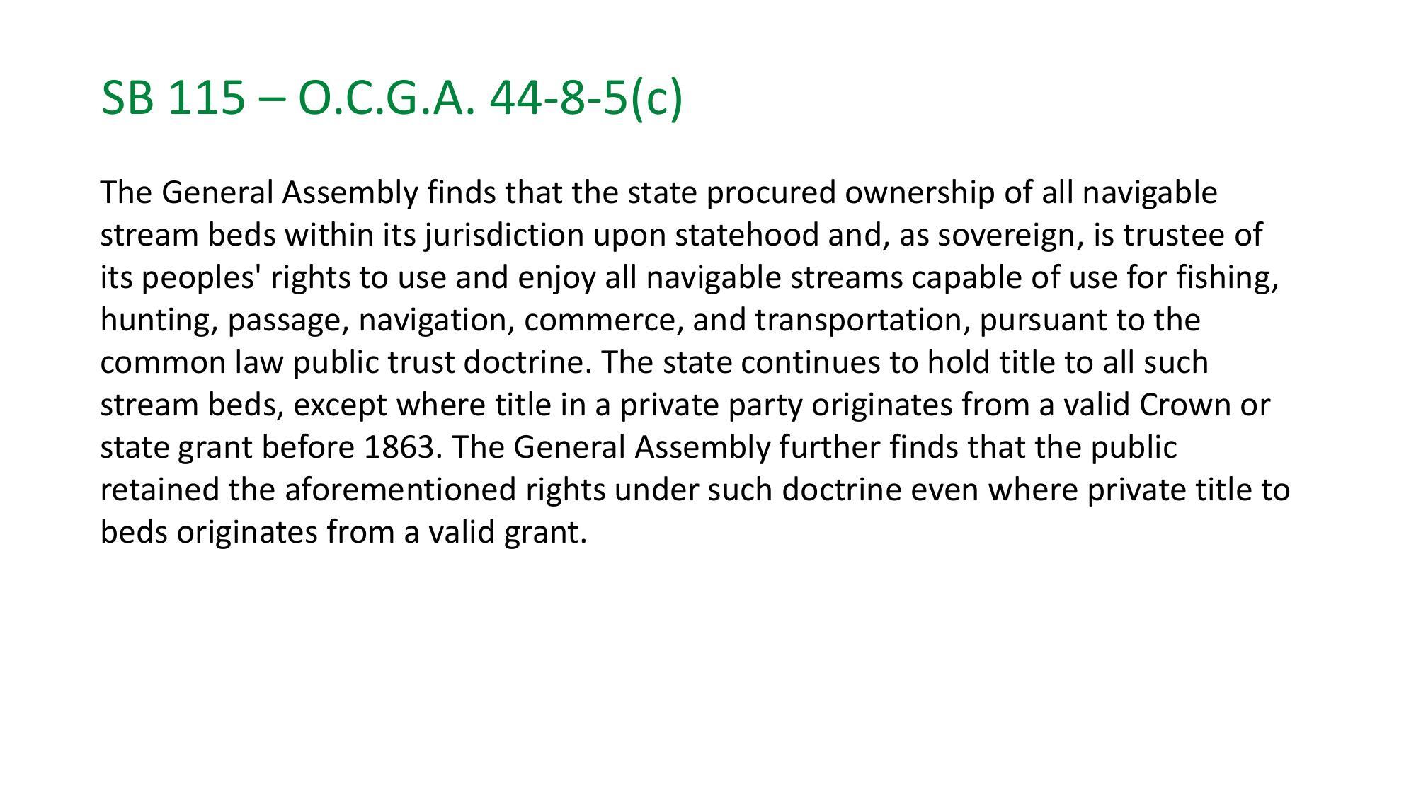 SB 115 - 0.C.G.A. 44-8-5(c) The General Assembly finds that the state procured ownership of all navigable stream beds within its jurisdiction upon statehood and, as sovereign, is trustee of its peoples' rights to use and enjoy all navigable streams capable of use for fishing, hunting, passage, navigation, commerce, and transportation, pursuant to the common law public trust doctrine.