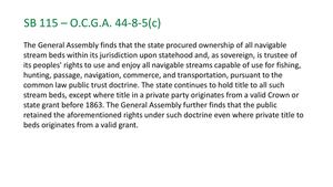 [SB 115 - 0.C.G.A. 44-8-5(c) The General Assembly finds that the state procured ownership of all navigable stream beds within its jurisdiction upon statehood and, as sovereign, is trustee of its peoples' rights to use and enjoy all navigable streams capable of use for fishing, hunting, passage, navigation, commerce, and transportation, pursuant to the common law public trust doctrine.]